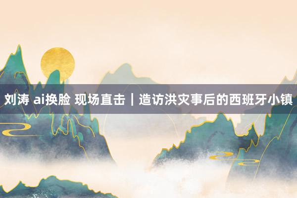 刘涛 ai换脸 现场直击｜造访洪灾事后的西班牙小镇