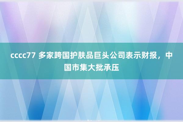 cccc77 多家跨国护肤品巨头公司表示财报，中国市集大批承压