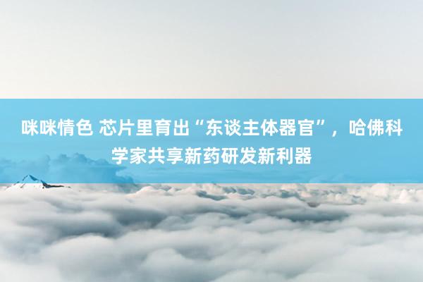 咪咪情色 芯片里育出“东谈主体器官”，哈佛科学家共享新药研发新利器