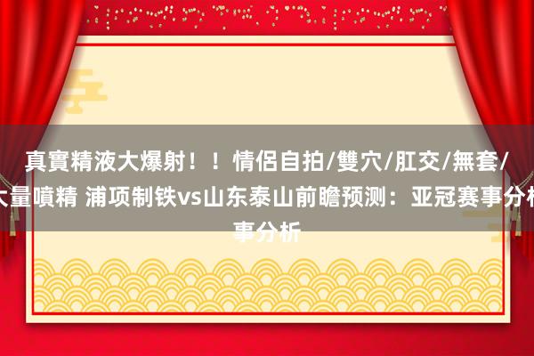 真實精液大爆射！！情侶自拍/雙穴/肛交/無套/大量噴精 浦项制铁vs山东泰山前瞻预测：亚冠赛事分析