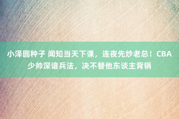 小泽圆种子 闻知当天下课，连夜先炒老总！CBA少帅深谙兵法，决不替他东谈主背锅