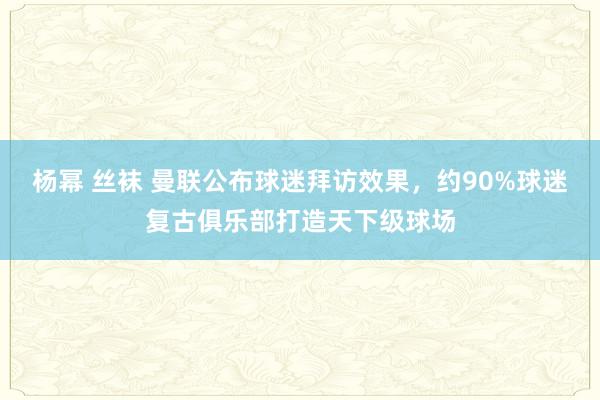 杨幂 丝袜 曼联公布球迷拜访效果，约90%球迷复古俱乐部打造天下级球场