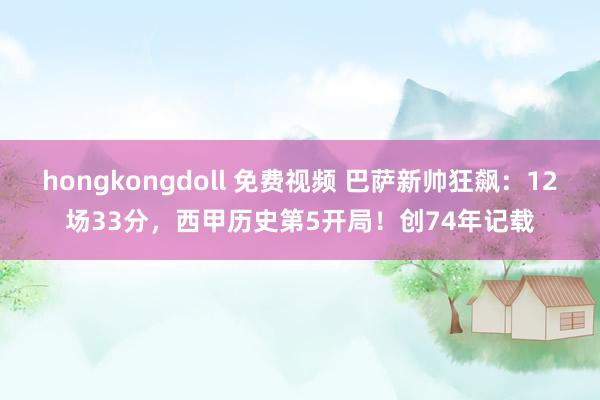 hongkongdoll 免费视频 巴萨新帅狂飙：12场33分，西甲历史第5开局！创74年记载