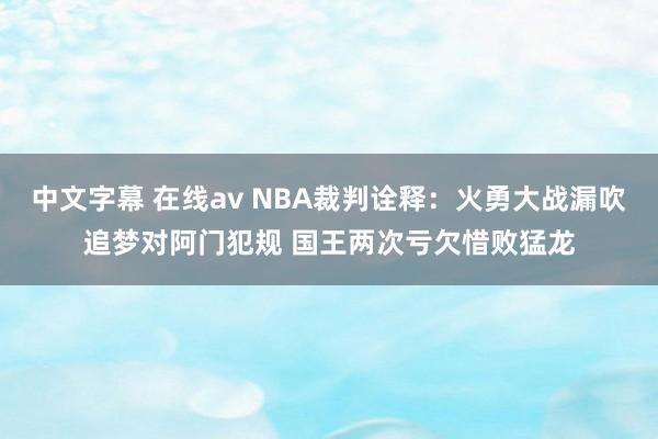 中文字幕 在线av NBA裁判诠释：火勇大战漏吹追梦对阿门犯规 国王两次亏欠惜败猛龙