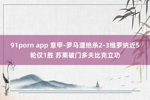 91porn app 意甲-罗马遭绝杀2-3维罗纳近5轮仅1胜 苏莱破门多夫比克立功