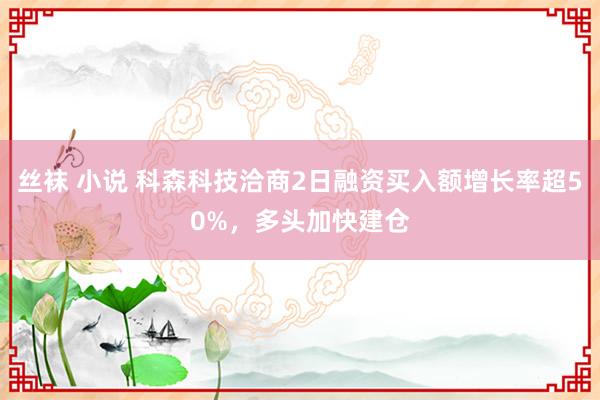 丝袜 小说 科森科技洽商2日融资买入额增长率超50%，多头加快建仓