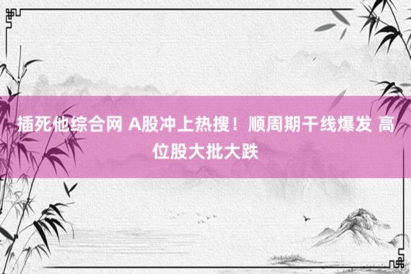 插死他综合网 A股冲上热搜！顺周期干线爆发 高位股大批大跌