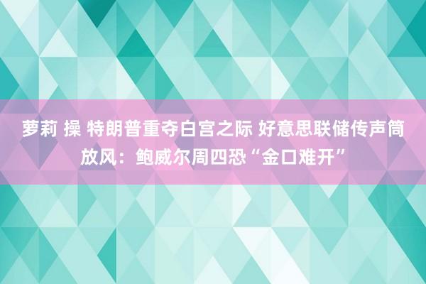 萝莉 操 特朗普重夺白宫之际 好意思联储传声筒放风：鲍威尔周四恐“金口难开”