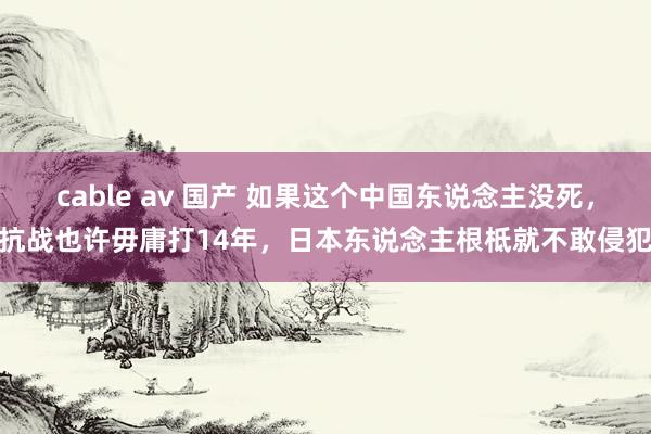 cable av 国产 如果这个中国东说念主没死，抗战也许毋庸打14年，日本东说念主根柢就不敢侵犯