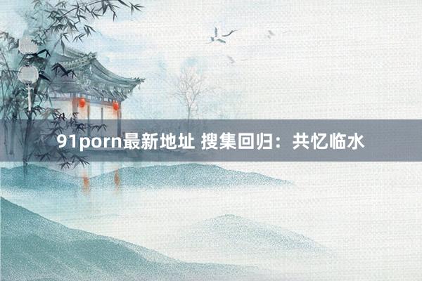 91porn最新地址 搜集回归：共忆临水