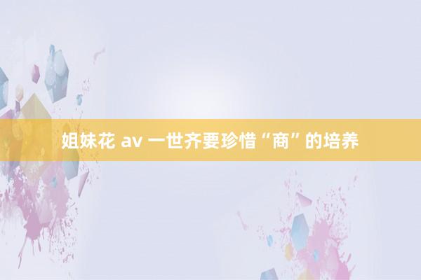 姐妹花 av 一世齐要珍惜“商”的培养