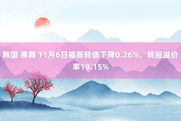 韩国 裸舞 11月6日福新转债下降0.26%，转股溢价率19.15%