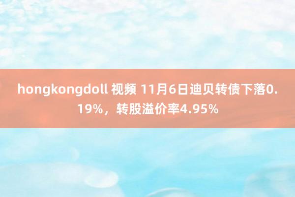 hongkongdoll 视频 11月6日迪贝转债下落0.19%，转股溢价率4.95%