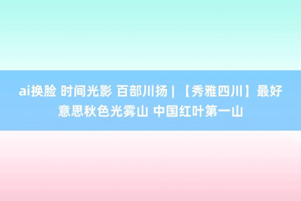 ai换脸 时间光影 百部川扬 | 【秀雅四川】最好意思秋色光雾山 中国红叶第一山