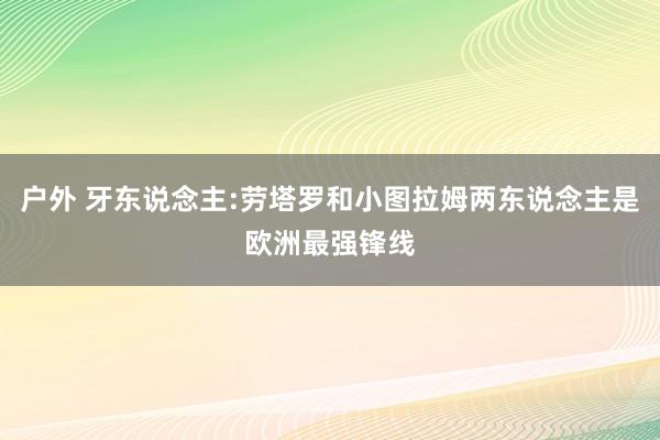 户外 牙东说念主:劳塔罗和小图拉姆两东说念主是欧洲最强锋线