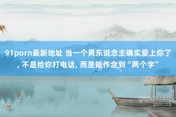 91porn最新地址 当一个男东说念主确实爱上你了, 不是给你打电话, 而是能作念到“两个字”