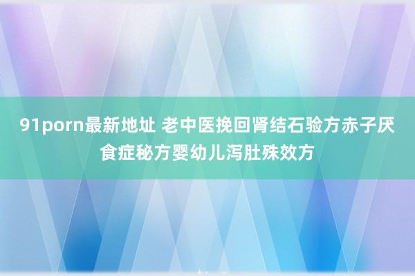 91porn最新地址 老中医挽回肾结石验方赤子厌食症秘方婴幼儿泻肚殊效方