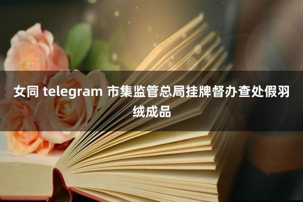 女同 telegram 市集监管总局挂牌督办查处假羽绒成品