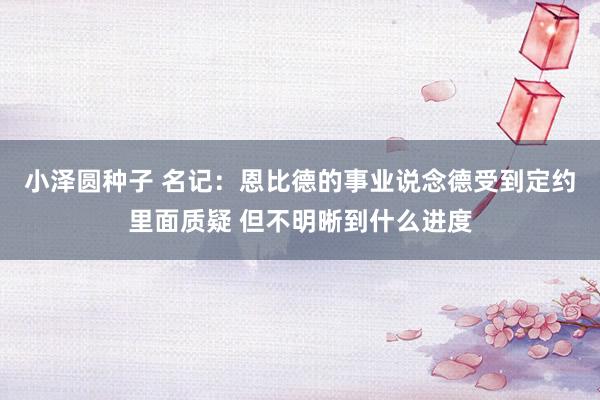 小泽圆种子 名记：恩比德的事业说念德受到定约里面质疑 但不明晰到什么进度