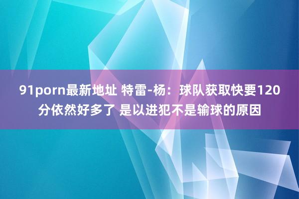 91porn最新地址 特雷-杨：球队获取快要120分依然好多了 是以进犯不是输球的原因