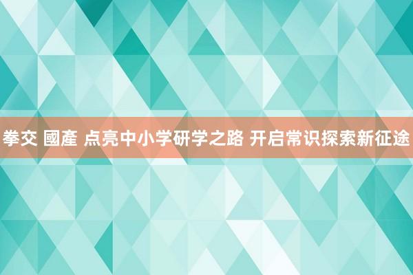 拳交 國產 点亮中小学研学之路 开启常识探索新征途