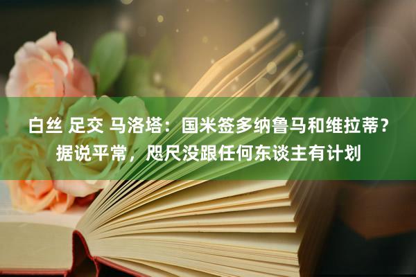 白丝 足交 马洛塔：国米签多纳鲁马和维拉蒂？据说平常，咫尺没跟任何东谈主有计划