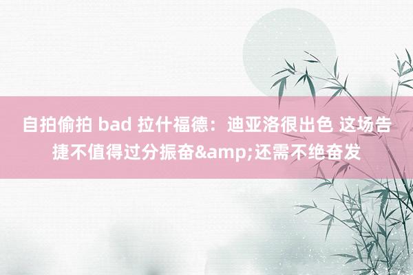 自拍偷拍 bad 拉什福德：迪亚洛很出色 这场告捷不值得过分振奋&还需不绝奋发