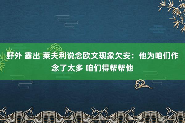 野外 露出 莱夫利说念欧文现象欠安：他为咱们作念了太多 咱们得帮帮他