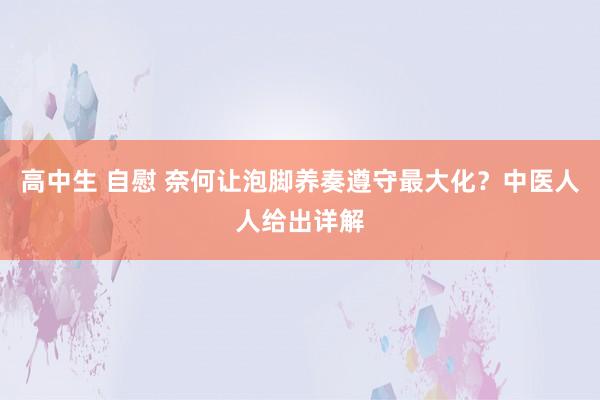 高中生 自慰 奈何让泡脚养奏遵守最大化？中医人人给出详解