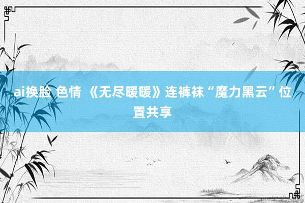 ai换脸 色情 《无尽暖暖》连裤袜“魔力黑云”位置共享