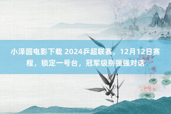 小泽圆电影下载 2024乒超联赛，12月12日赛程，锁定一号台，冠军级别强强对话