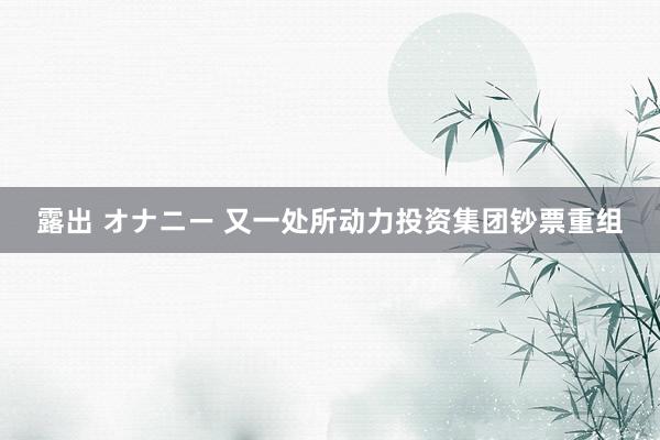 露出 オナニー 又一处所动力投资集团钞票重组