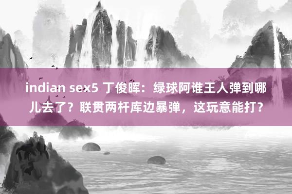 indian sex5 丁俊晖：绿球阿谁王人弹到哪儿去了？联贯两杆库边暴弹，这玩意能打？