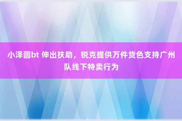 小泽圆bt 伸出扶助，锐克提供万件货色支持广州队线下特卖行为