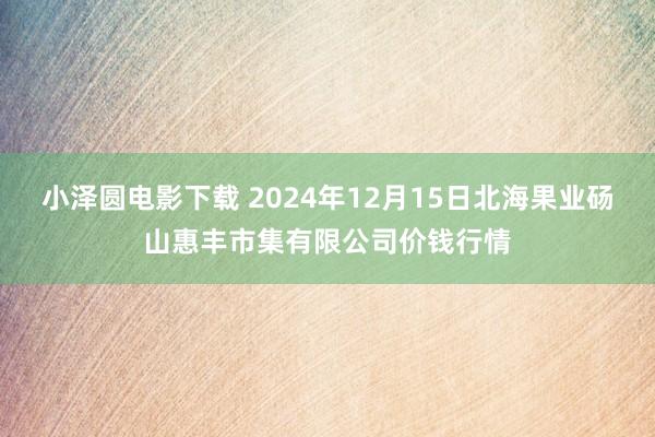 小泽圆电影下载 2024年12月15日北海果业砀山惠丰市集有限公司价钱行情