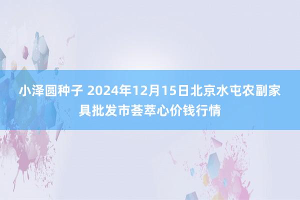 小泽圆种子 2024年12月15日北京水屯农副家具批发市荟萃心价钱行情