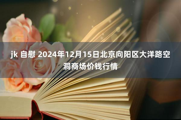 jk 自慰 2024年12月15日北京向阳区大洋路空洞商场价钱行情