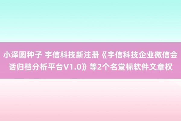 小泽圆种子 宇信科技新注册《宇信科技企业微信会话归档分析平台V1.0》等2个名堂标软件文章权