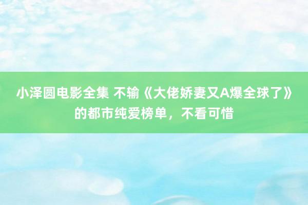 小泽圆电影全集 不输《大佬娇妻又A爆全球了》的都市纯爱榜单，不看可惜