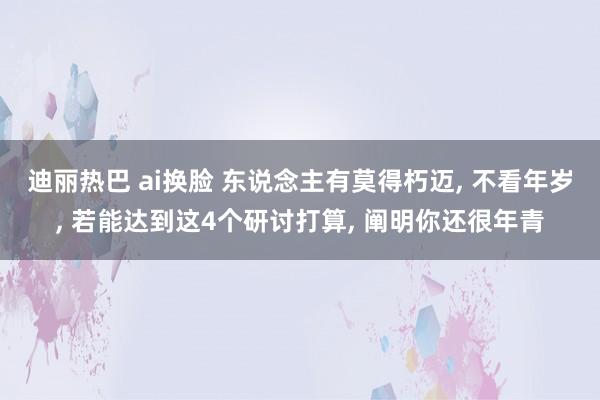 迪丽热巴 ai换脸 东说念主有莫得朽迈， 不看年岁， 若能达到这4个研讨打算， 阐明你还很年青