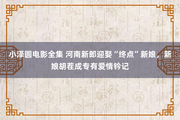 小泽圆电影全集 河南新郎迎娶“终点”新娘，新娘胡茬成专有爱情钤记