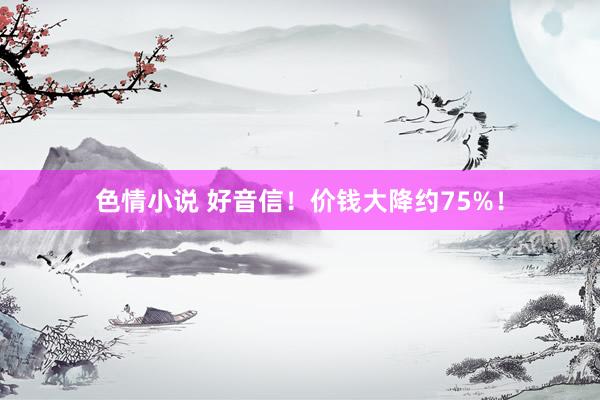 色情小说 好音信！价钱大降约75%！