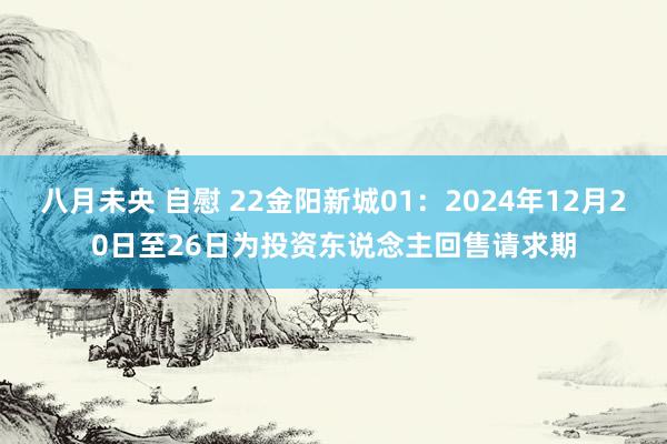 八月未央 自慰 22金阳新城01：2024年12月20日至26日为投资东说念主回售请求期