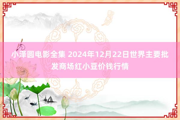 小泽圆电影全集 2024年12月22日世界主要批发商场红小豆价钱行情