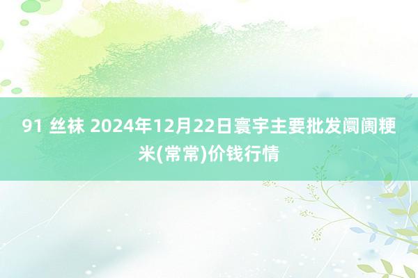 91 丝袜 2024年12月22日寰宇主要批发阛阓粳米(常常)价钱行情