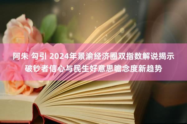 阿朱 勾引 2024年景渝经济圈双指数解说揭示破钞者信心与民生好意思瞻念度新趋势