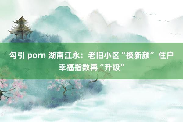 勾引 porn 湖南江永：老旧小区“换新颜” 住户幸福指数再“升级”