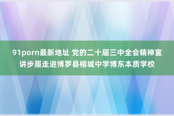 91porn最新地址 党的二十届三中全会精神宣讲步履走进博罗县榕城中学博东本质学校