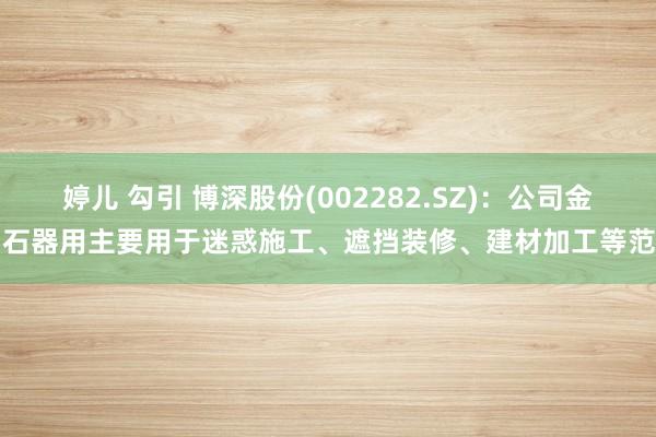 婷儿 勾引 博深股份(002282.SZ)：公司金刚石器用主要用于迷惑施工、遮挡装修、建材加工等范围