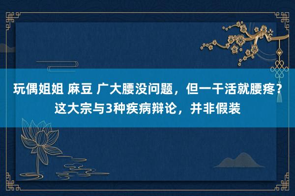 玩偶姐姐 麻豆 广大腰没问题，但一干活就腰疼？这大宗与3种疾病辩论，并非假装